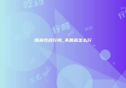喝茶吃药行吗_不喝茶怎么行