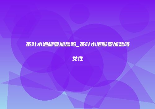 茶叶水泡脚要加盐吗_茶叶水泡脚要加盐吗女性