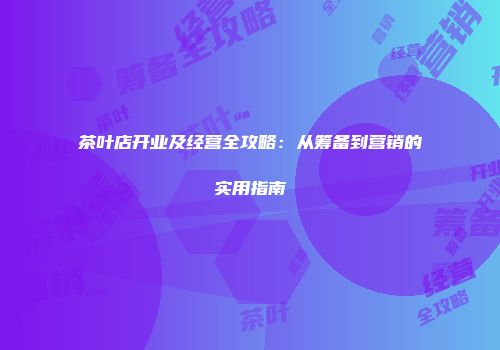 茶叶店开业及经营全攻略：从筹备到营销的实用指南
