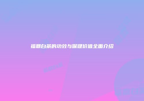 福鼎白茶的功效与保健价值全面介绍