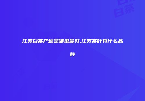 江苏白茶产地是哪里最好,江苏茶叶有什么品种
