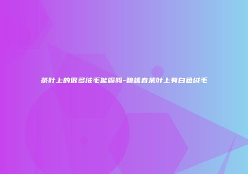 茶叶上的很多绒毛能喝吗-碧螺春茶叶上有白色绒毛
