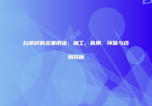 白茶籽的多重用途：加工、食用、环保与药用揭秘