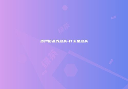 贵州出名的绿茶-什么是绿茶
