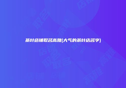 茶叶店铺取名高雅(大气的茶叶店名字)