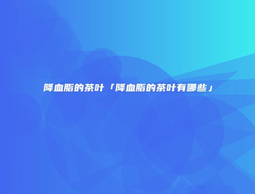 降血脂的茶叶「降血脂的茶叶有哪些」