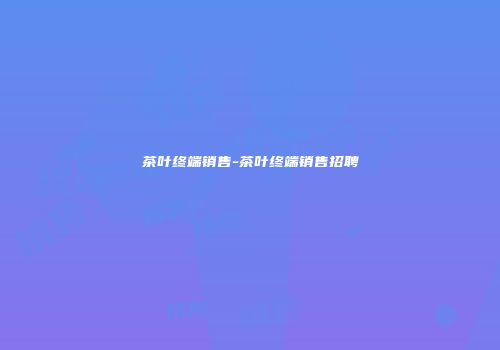 茶叶终端销售-茶叶终端销售招聘