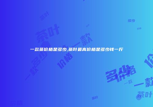 一款茶价格是多少,茶叶最高价格是多少钱一斤