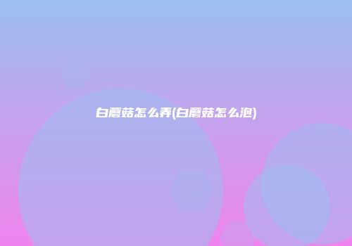 白蘑菇怎么弄(白蘑菇怎么泡)