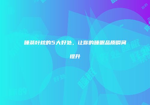 睡茶叶枕的5大好处，让你的睡眠品质瞬间提升