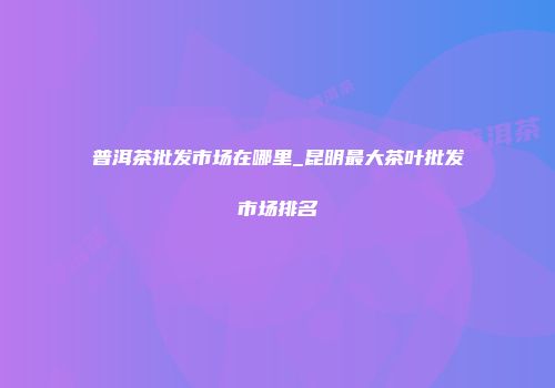 普洱茶批发市场在哪里_昆明最大茶叶批发市场排名