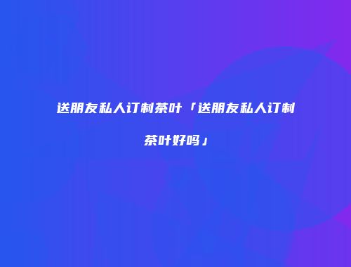 送朋友私人订制茶叶「送朋友私人订制茶叶好吗」