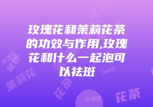 玫瑰花和茉莉花茶的功效与作用,玫瑰花和什么一起泡可以祛斑
