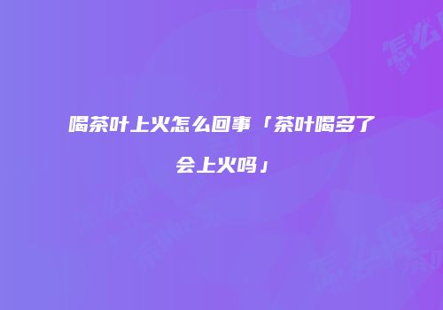 喝茶叶上火怎么回事「茶叶喝多了会上火吗」