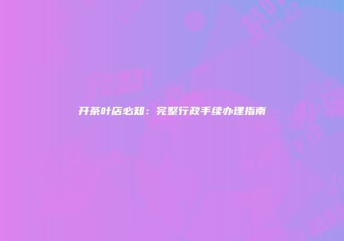 开茶叶店必知：完整行政手续办理指南