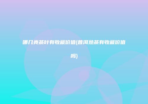 哪几类茶叶有收藏价值(普洱熟茶有收藏价值吗)