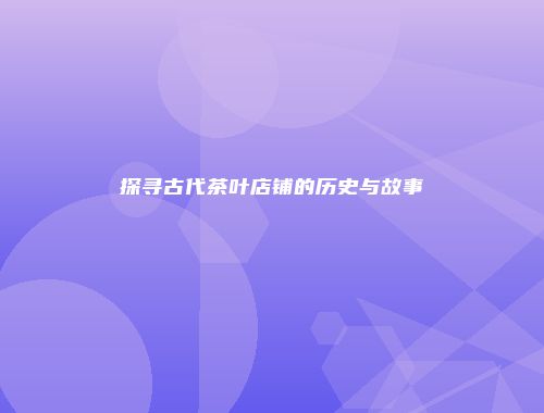 探寻古代茶叶店铺的历史与故事