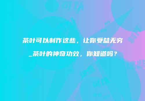 茶叶可以制作这些，让你受益无穷_茶叶的神奇功效，你知道吗？