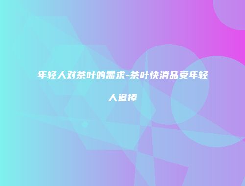 年轻人对茶叶的需求-茶叶快消品受年轻人追捧