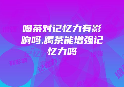喝茶对记忆力有影响吗,喝茶能增强记忆力吗