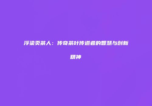 浮梁卖茶人：传奇茶叶传道者的智慧与创新精神