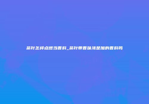 茶叶怎样点燃当香料_茶叶带香味浓是加的香料吗