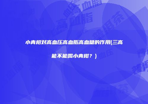 小青柑对高血压高血脂高血糖的作用(三高能不能喝小青柑？)