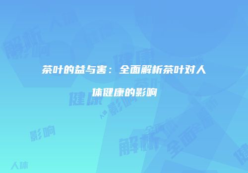 茶叶的益与害：全面解析茶叶对人体健康的影响
