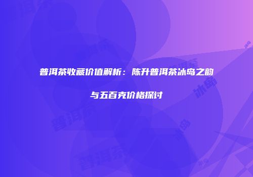 普洱茶收藏价值解析：陈升普洱茶冰岛之韵与五百克价格探讨