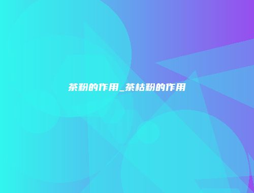 茶粉的作用_茶枯粉的作用