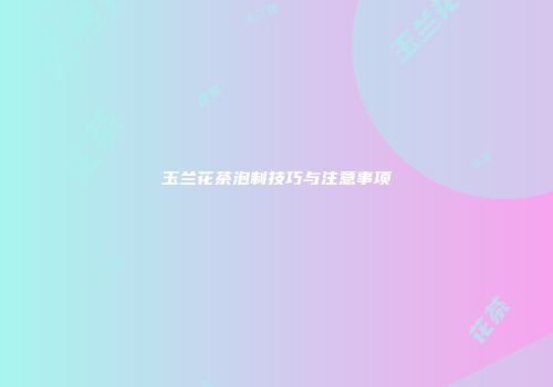 玉兰花茶泡制技巧与注意事项