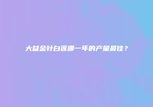 大益金针白莲哪一年的产量最佳？