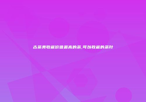 古茶类收藏价值最高的茶,可以收藏的茶叶