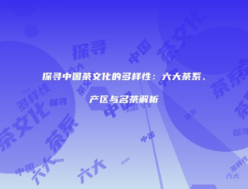 探寻中国茶文化的多样性：六大茶系、产区与名茶解析