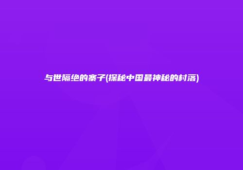与世隔绝的寨子(探秘中国最神秘的村落)