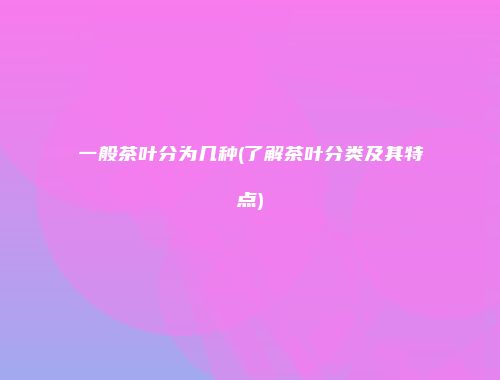 一般茶叶分为几种(了解茶叶分类及其特点)