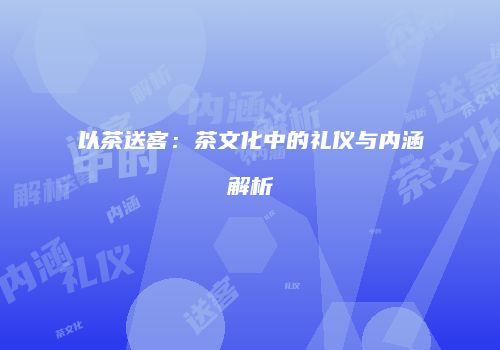 以茶送客：茶文化中的礼仪与内涵解析