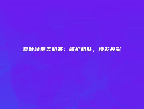 夏秋转季美肌茶：呵护肌肤，焕发光彩