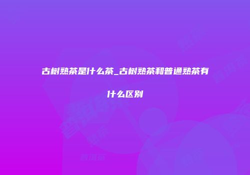 古树熟茶是什么茶_古树熟茶和普通熟茶有什么区别