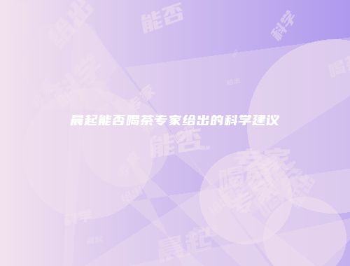 晨起能否喝茶专家给出的科学建议