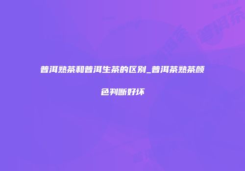 普洱熟茶和普洱生茶的区别_普洱茶熟茶颜色判断好坏