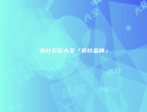 茶叶论坛大全「茶叶品牌」