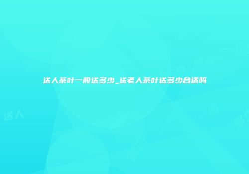 送人茶叶一般送多少_送老人茶叶送多少合适吗