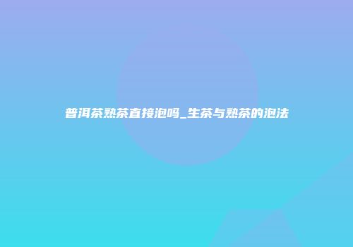 普洱茶熟茶直接泡吗_生茶与熟茶的泡法