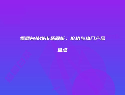 福鼎白茶饼市场解析：价格与热门产品盘点