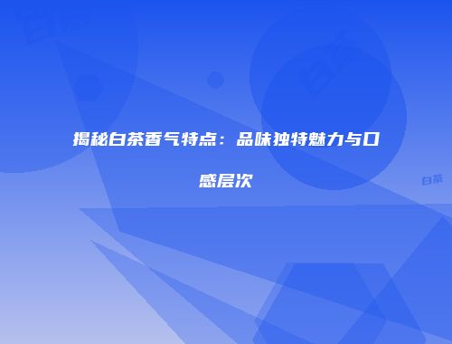揭秘白茶香气特点：品味独特魅力与口感层次