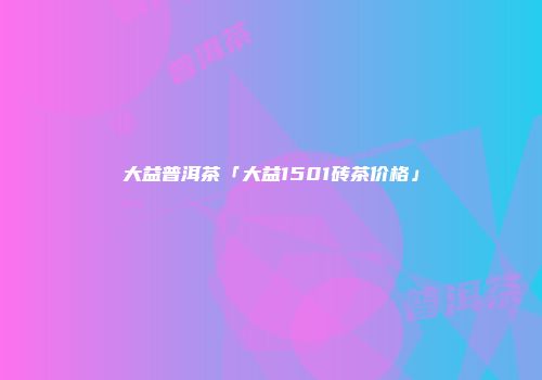 大益普洱茶「大益1501砖茶价格」
