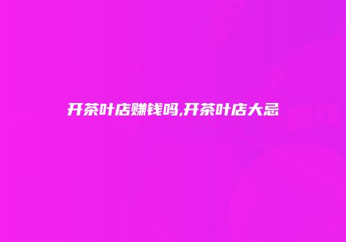 开茶叶店赚钱吗,开茶叶店大忌