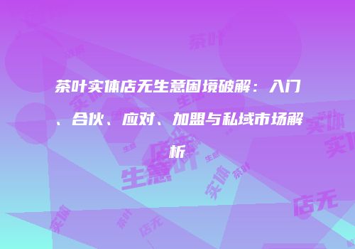 茶叶实体店无生意困境破解：入门、合伙、应对、加盟与私域市场解析