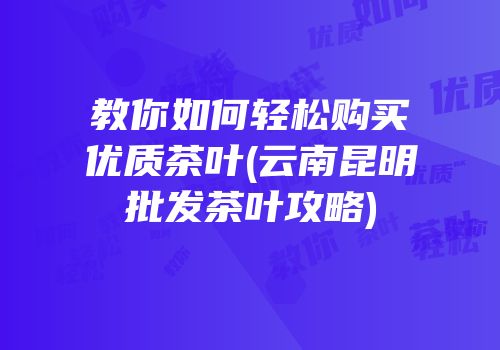 教你如何轻松购买优质茶叶(云南昆明批发茶叶攻略)